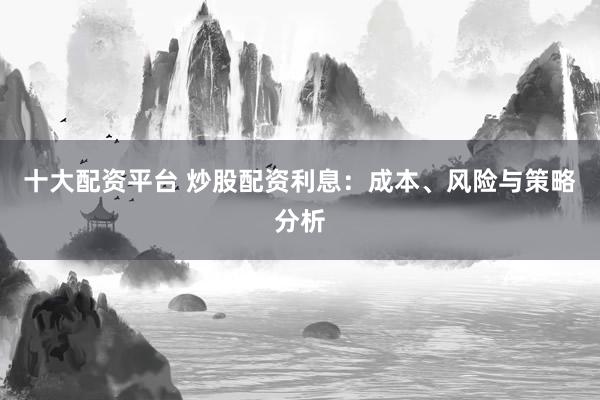 十大配资平台 炒股配资利息：成本、风险与策略分析
