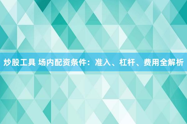 炒股工具 场内配资条件：准入、杠杆、费用全解析