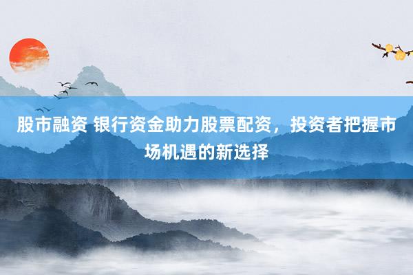 股市融资 银行资金助力股票配资，投资者把握市场机遇的新选择