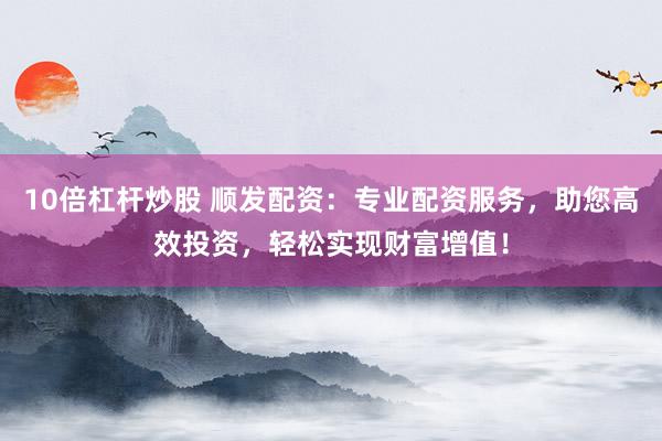 10倍杠杆炒股 顺发配资：专业配资服务，助您高效投资，轻松实现财富增值！