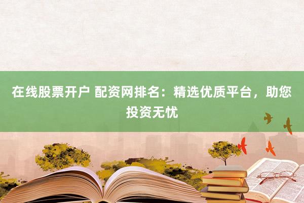 在线股票开户 配资网排名：精选优质平台，助您投资无忧
