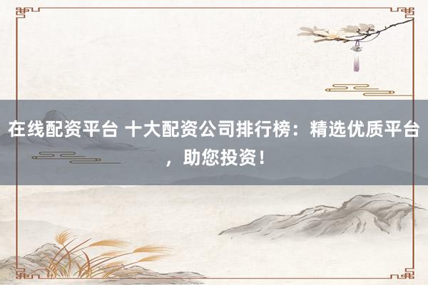 在线配资平台 十大配资公司排行榜：精选优质平台，助您投资！