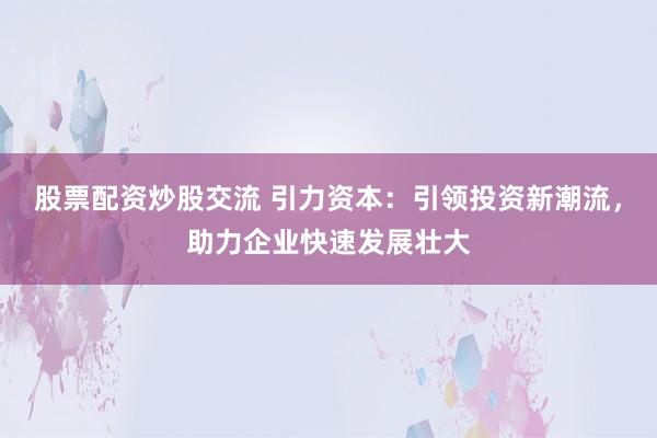 股票配资炒股交流 引力资本：引领投资新潮流，助力企业快速发展壮大