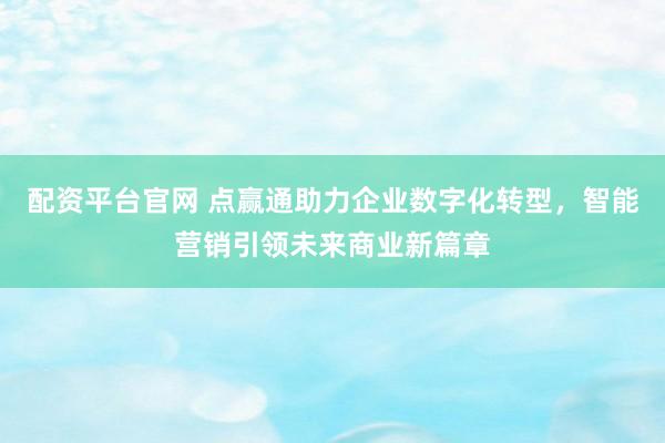 配资平台官网 点赢通助力企业数字化转型，智能营销引领未来商业新篇章