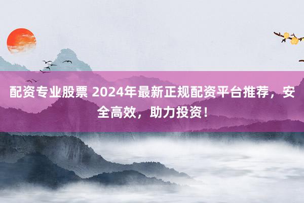 配资专业股票 2024年最新正规配资平台推荐，安全高效，助力投资！