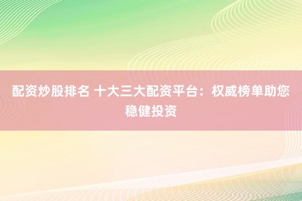 配资炒股排名 十大三大配资平台：权威榜单助您稳健投资