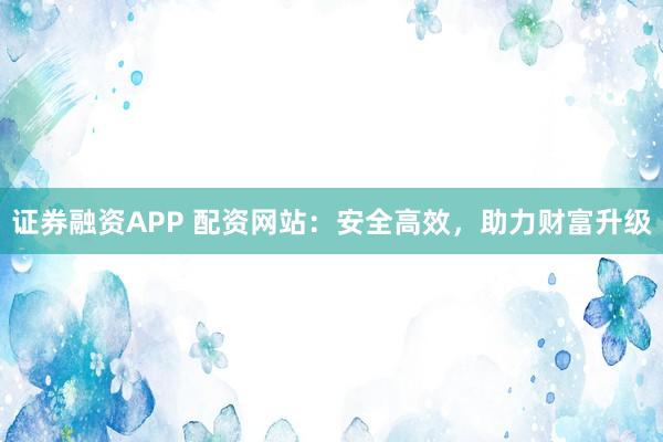 证券融资APP 配资网站：安全高效，助力财富升级