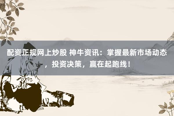 配资正规网上炒股 神牛资讯：掌握最新市场动态，投资决策，赢在起跑线！