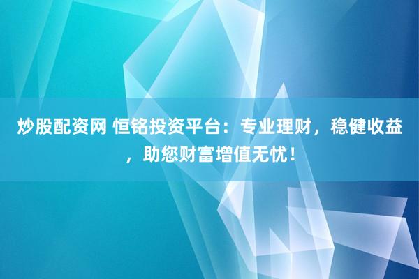 炒股配资网 恒铭投资平台：专业理财，稳健收益，助您财富增值无忧！