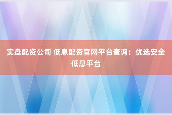 实盘配资公司 低息配资官网平台查询：优选安全低息平台