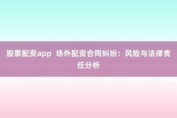 股票配资app 场外配资合同纠纷:风险与法律责任分析