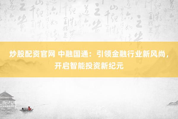 炒股配资官网 中融国通：引领金融行业新风尚，开启智能投资新纪元