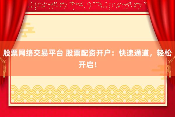 股票网络交易平台 股票配资开户：快速通道，轻松开启！