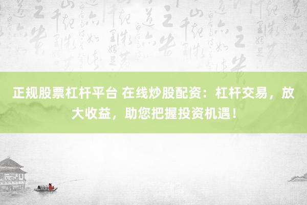 正规股票杠杆平台 在线炒股配资：杠杆交易，放大收益，助您把握投资机遇！
