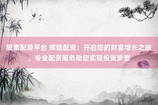 股票配资平台 辉煌配资：开启您的财富增长之旅，专业配资服务助您实现投资梦想