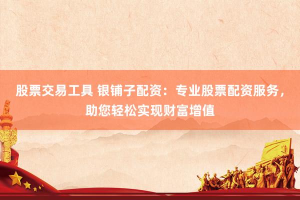 股票交易工具 银铺子配资：专业股票配资服务，助您轻松实现财富增值