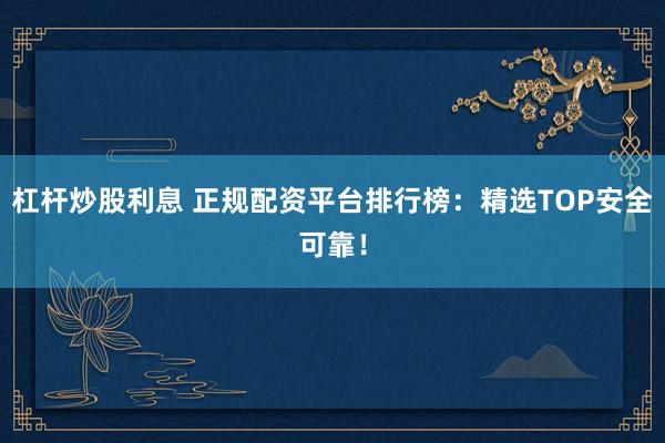 杠杆炒股利息 正规配资平台排行榜：精选TOP安全可靠！