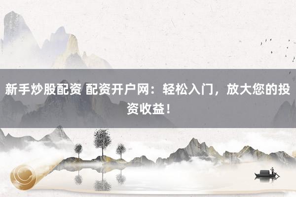 新手炒股配资 配资开户网：轻松入门，放大您的投资收益！