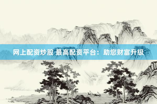 网上配资炒股 最高配资平台：助您财富升级