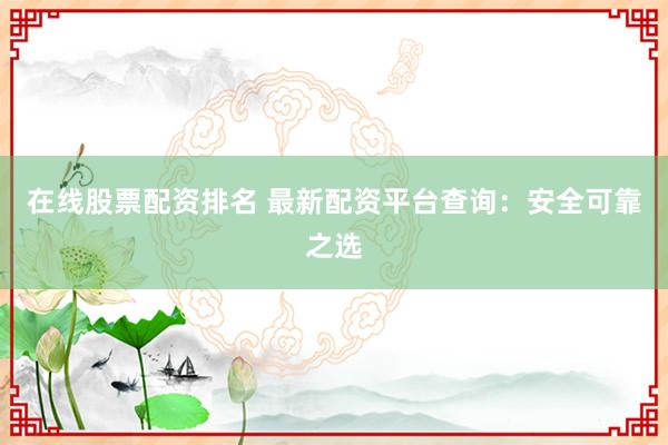 在线股票配资排名 最新配资平台查询：安全可靠之选