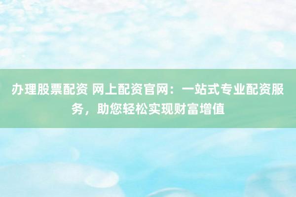 办理股票配资 网上配资官网:一站式专业配资服务,助您轻松实现财富增值