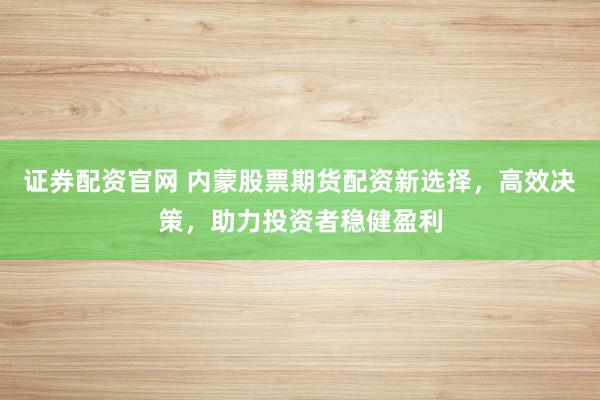 证券配资官网 内蒙股票期货配资新选择,高效决策,助力投资者稳健盈利