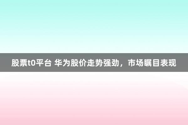 股票t0平台 华为股价走势强劲，市场瞩目表现
