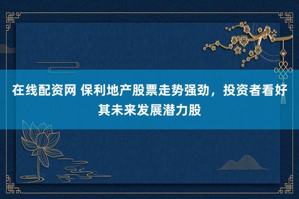 在线配资网 保利地产股票走势强劲，投资者看好其未来发展潜力股