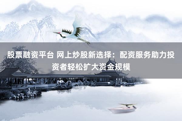 股票融资平台 网上炒股新选择：配资服务助力投资者轻松扩大资金规模