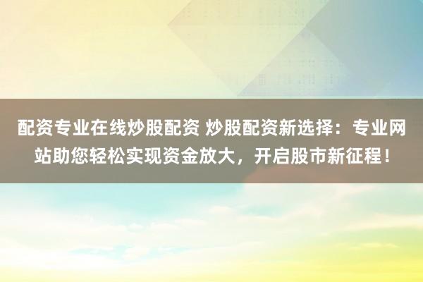 配资专业在线炒股配资 炒股配资新选择：专业网站助您轻松实现资金放大，开启股市新征程！