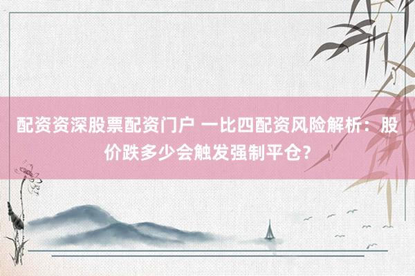 配资资深股票配资门户 一比四配资风险解析：股价跌多少会触发强制平仓？