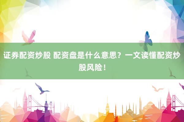 证券配资炒股 配资盘是什么意思？一文读懂配资炒股风险！