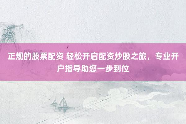 正规的股票配资 轻松开启配资炒股之旅，专业开户指导助您一步到位