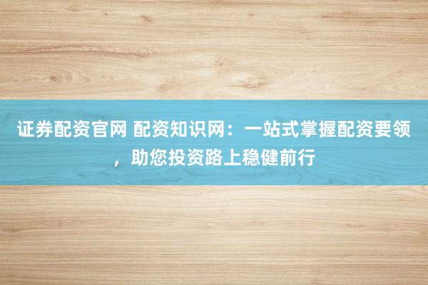 证券配资官网 配资知识网：一站式掌握配资要领，助您投资路上稳健前行