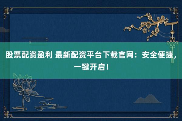 股票配资盈利 最新配资平台下载官网:安全便捷,一键开启!
