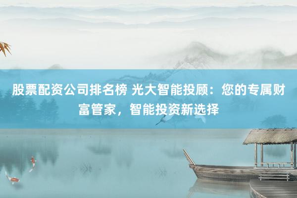 股票配资公司排名榜 光大智能投顾：您的专属财富管家，智能投资新选择