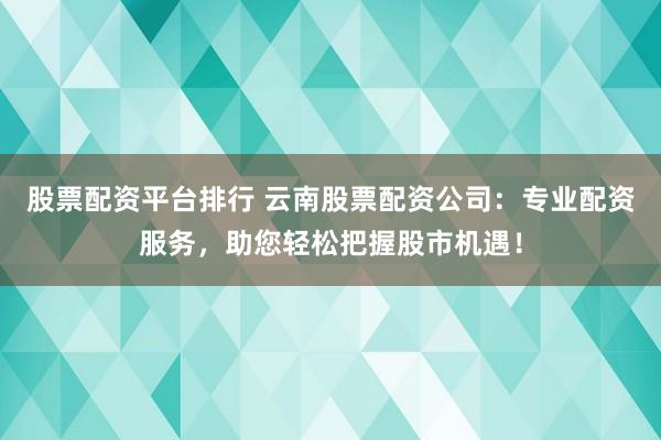 股票配资平台排行 云南股票配资公司:专业配资服务,助您轻松把握股市机遇!