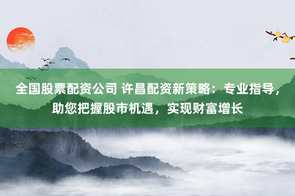 全国股票配资公司 许昌配资新策略：专业指导，助您把握股市机遇，实现财富增长